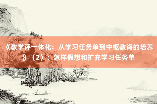 《教学评一体化：从学习任务单到中枢教诲的培养》（2）：怎样假想和扩充学习任务单