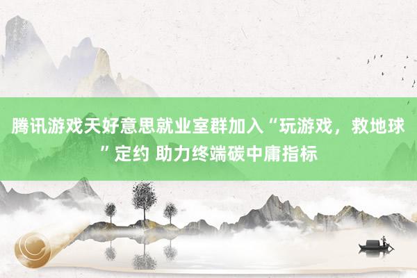 腾讯游戏天好意思就业室群加入“玩游戏，救地球”定约 助力终端碳中庸指标