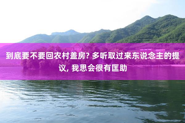 到底要不要回农村盖房? 多听取过来东说念主的提议, 我思会很有匡助