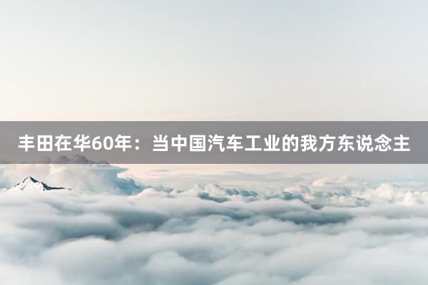 丰田在华60年：当中国汽车工业的我方东说念主