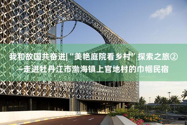 我和故国共奋进|“美艳庭院看乡村”探索之旅②~走进牡丹江市渤海镇上官地村的巾帼民宿