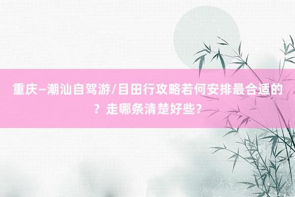 重庆—潮汕自驾游/目田行攻略若何安排最合适的？走哪条清楚好些？