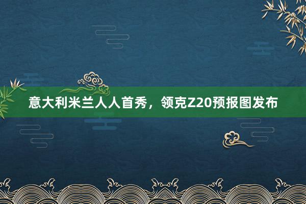 意大利米兰人人首秀,领克Z20预报图发布